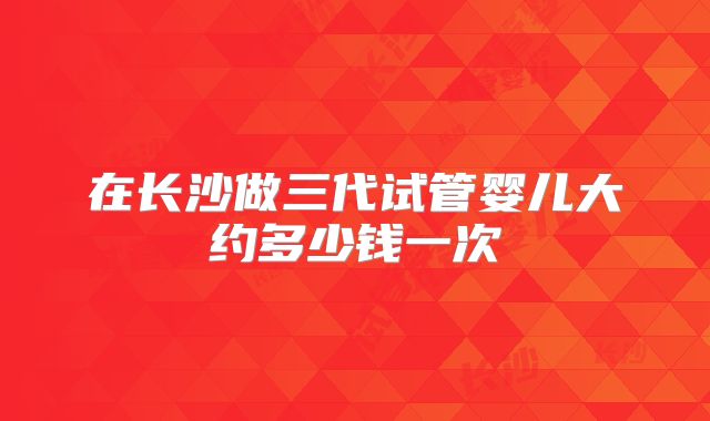 在长沙做三代试管婴儿大约多少钱一次