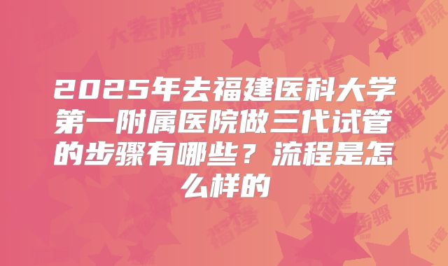 2025年去福建医科大学第一附属医院做三代试管的步骤有哪些?流程是怎么样的