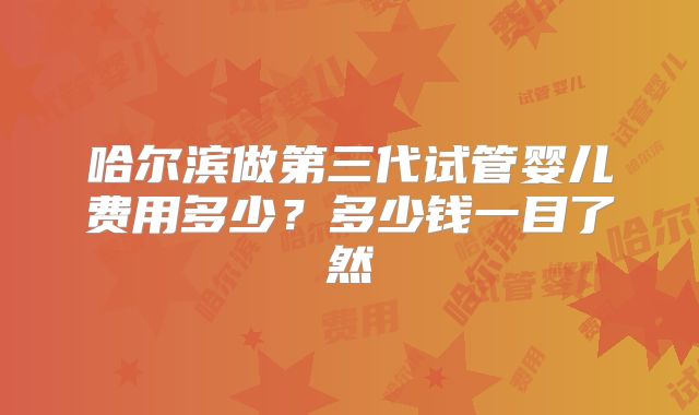 哈尔滨做第三代试管婴儿费用多少?多少钱一目了然