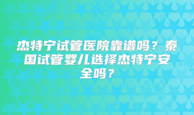 杰特宁试管医院靠谱吗？泰国试管婴儿选择杰特宁安全吗？