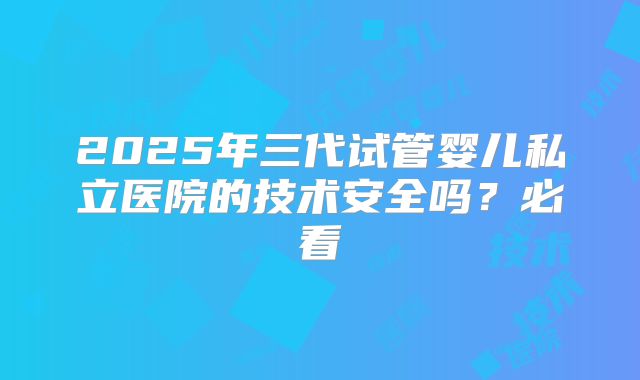 2025年三代试管婴儿私立医院的技术安全吗？必看