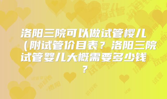 洛阳三院可以做试管樱儿（附试管价目表？洛阳三院试管婴儿大概需要多少钱？