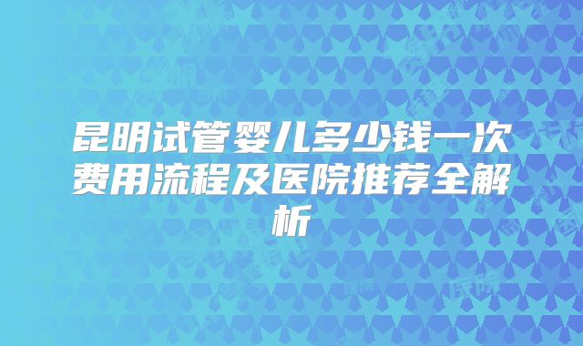 昆明试管婴儿多少钱一次费用流程及医院推荐全解析