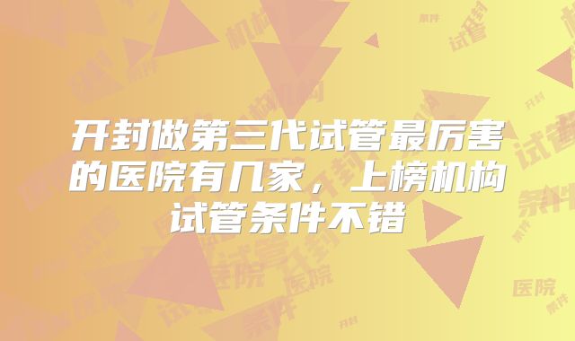 开封做第三代试管最厉害的医院有几家,上榜机构试管条件不错