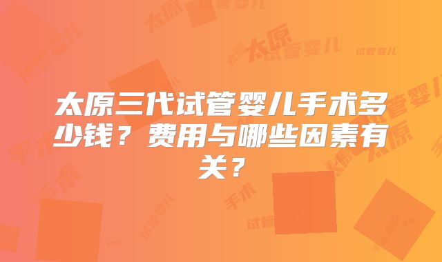 太原三代试管婴儿手术多少钱？费用与哪些因素有关？