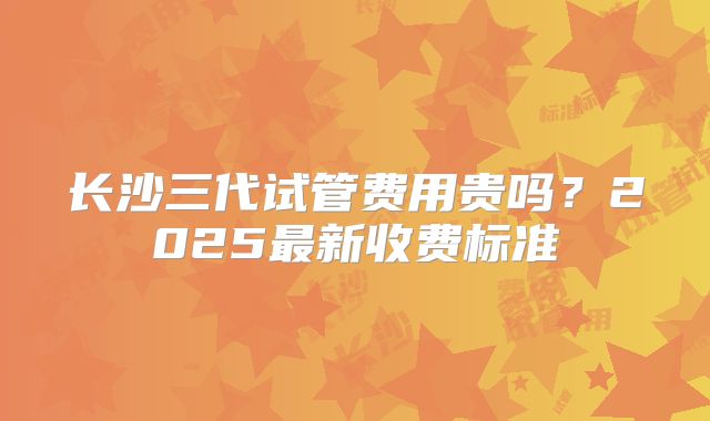 长沙三代试管费用贵吗?2025最新收费标准