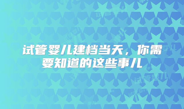 试管婴儿建档当天，你需要知道的这些事儿