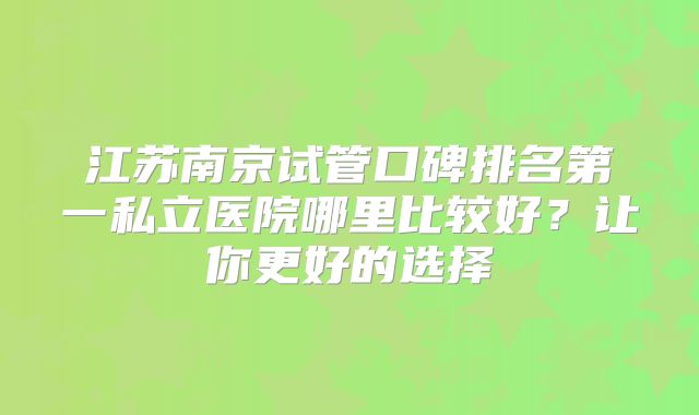 江苏南京试管口碑排名第一私立医院哪里比较好?让你更好的选择