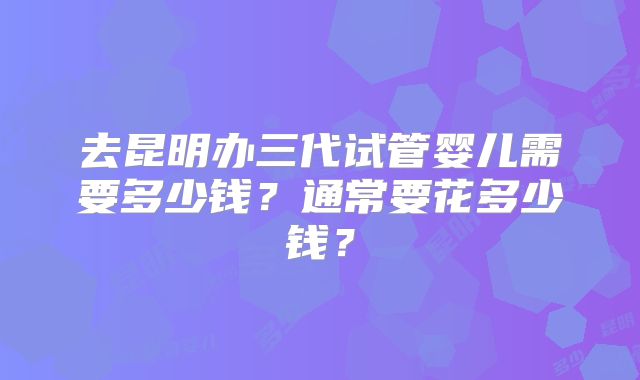 去昆明办三代试管婴儿需要多少钱？通常要花多少钱？