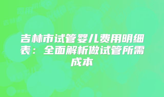 吉林市试管婴儿费用明细表:全面解析做试管所需成本