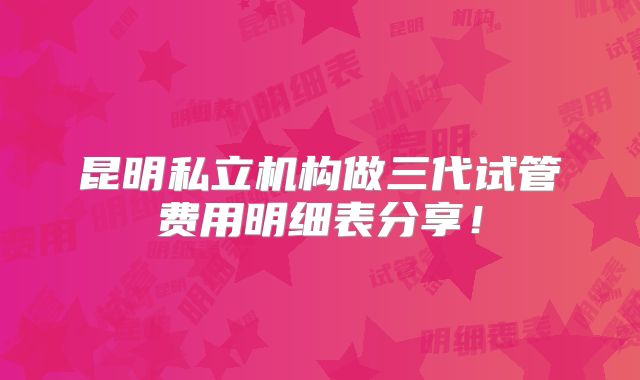 昆明私立机构做三代试管费用明细表分享!