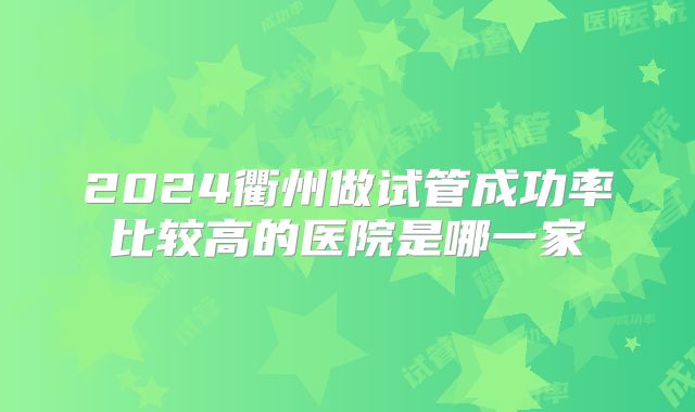 2024衢州做试管成功率比较高的医院是哪一家
