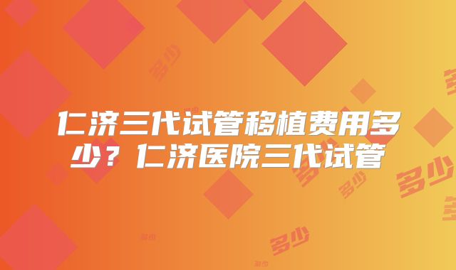 仁济三代试管移植费用多少？仁济医院三代试管