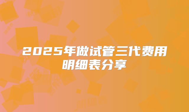 2025年做试管三代费用明细表分享