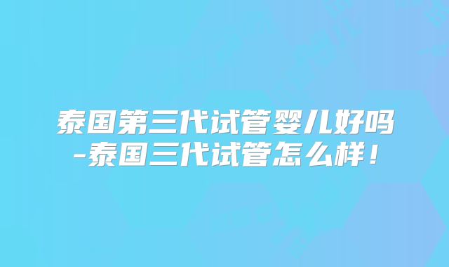 泰国第三代试管婴儿好吗-泰国三代试管怎么样！