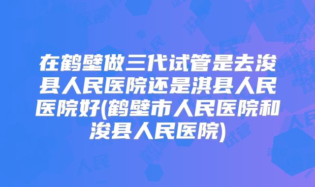在鹤壁做三代试管是去浚县人民医院还是淇县人民医院好(鹤壁市人民医院和浚县人民医院)