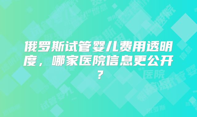 俄罗斯试管婴儿费用透明度，哪家医院信息更公开？