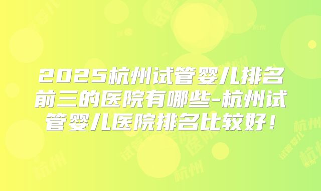 2025杭州试管婴儿排名前三的医院有哪些-杭州试管婴儿医院排名比较好！