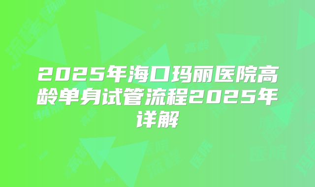 2025年海口玛丽医院高龄单身试管流程2025年详解
