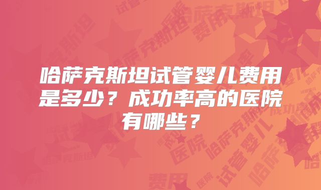 哈萨克斯坦试管婴儿费用是多少？成功率高的医院有哪些？