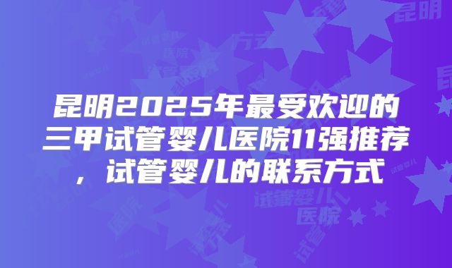 昆明2025年最受欢迎的三甲试管婴儿医院11强推荐，试管婴儿的联系方式