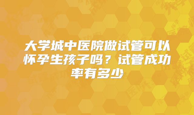 大学城中医院做试管可以怀孕生孩子吗?试管成功率有多少