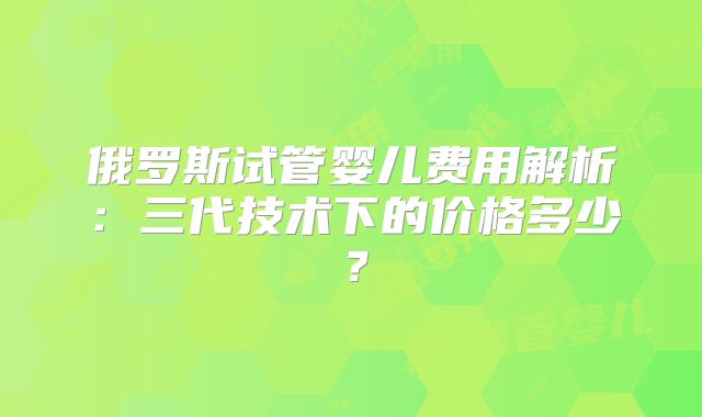 俄罗斯试管婴儿费用解析:三代技术下的价格多少?