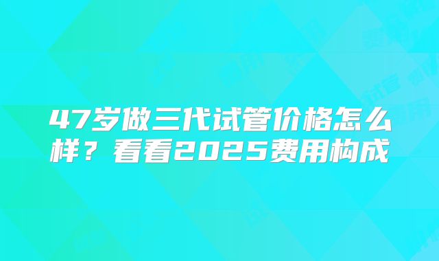 47岁做三代试管价格怎么样？看看2025费用构成