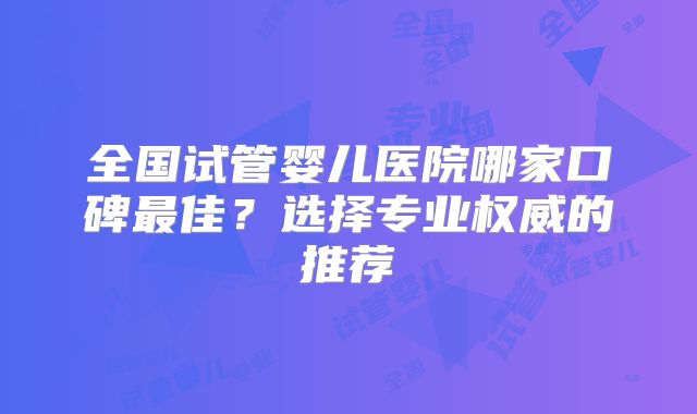 全国试管婴儿医院哪家口碑最佳？选择专业权威的推荐