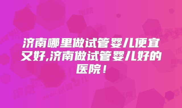 济南哪里做试管婴儿便宜又好,济南做试管婴儿好的医院！