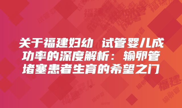 关于福建妇幼 试管婴儿成功率的深度解析：输卵管堵塞患者生育的希望之门
