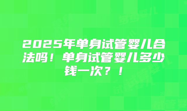 2025年单身试管婴儿合法吗！单身试管婴儿多少钱一次？！
