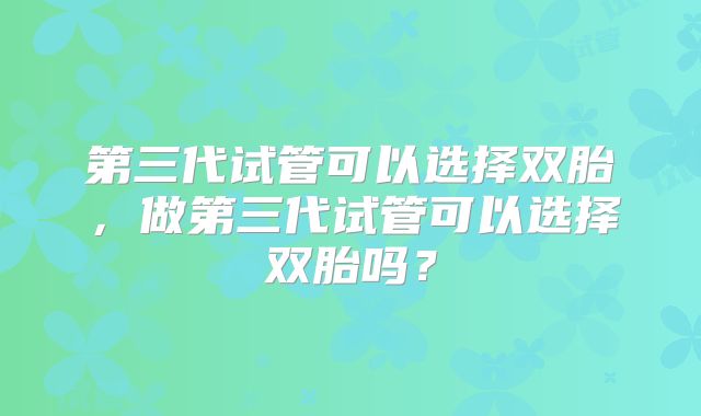 第三代试管可以选择双胎，做第三代试管可以选择双胎吗？