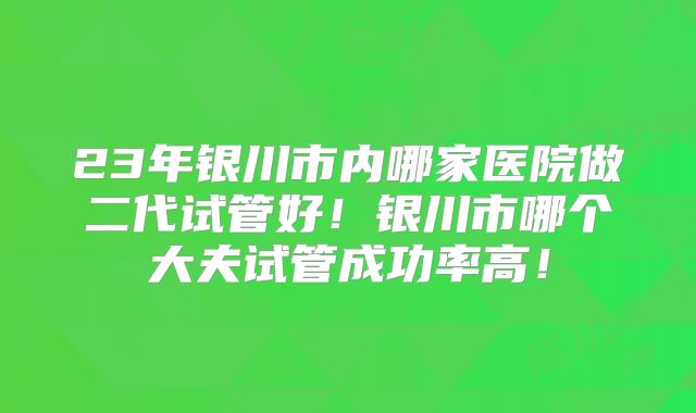 23年银川市内哪家医院做二代试管好！银川市哪个大夫试管成功率高！