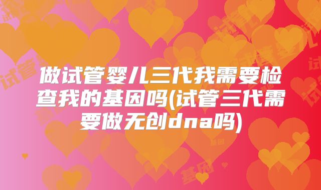 做试管婴儿三代我需要检查我的基因吗(试管三代需要做无创dna吗)