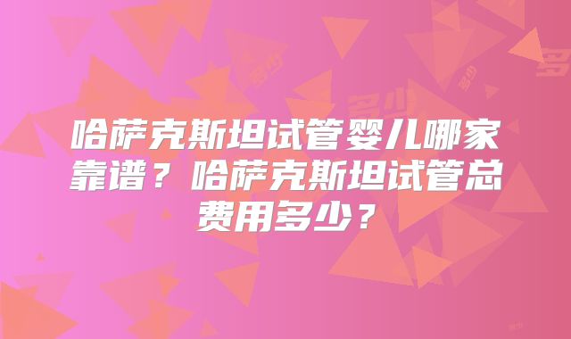 哈萨克斯坦试管婴儿哪家靠谱？哈萨克斯坦试管总费用多少？