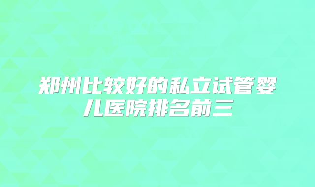 郑州比较好的私立试管婴儿医院排名前三