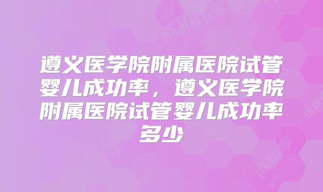 遵义医学院附属医院试管婴儿成功率，遵义医学院附属医院试管婴儿成功率多少
