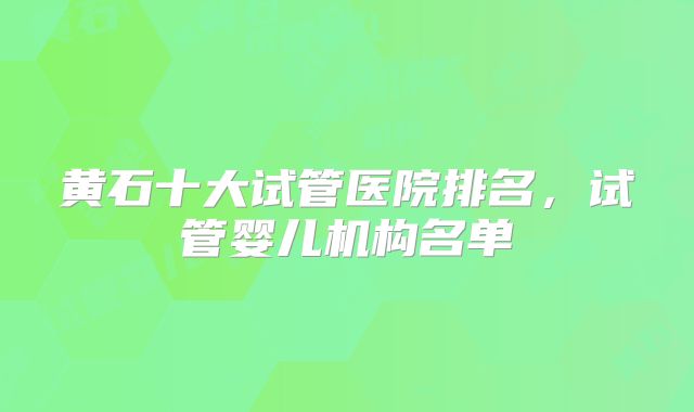 黄石十大试管医院排名，试管婴儿机构名单