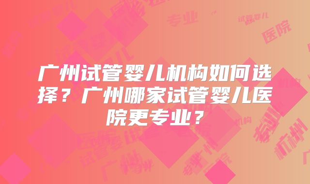 广州试管婴儿机构如何选择?广州哪家试管婴儿医院更专业?