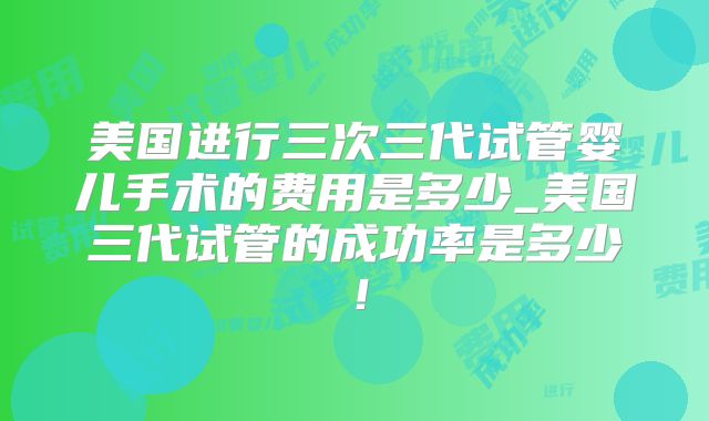 美国进行三次三代试管婴儿手术的费用是多少_美国三代试管的成功率是多少！