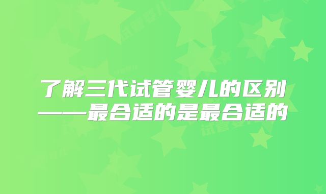 了解三代试管婴儿的区别——最合适的是最合适的