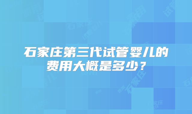 石家庄第三代试管婴儿的费用大概是多少?