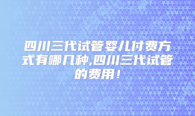 四川三代试管婴儿付费方式有哪几种,四川三代试管的费用！