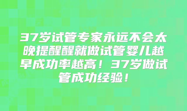 37岁试管专家永远不会太晚提醒醒就做试管婴儿越早成功率越高！37岁做试管成功经验！