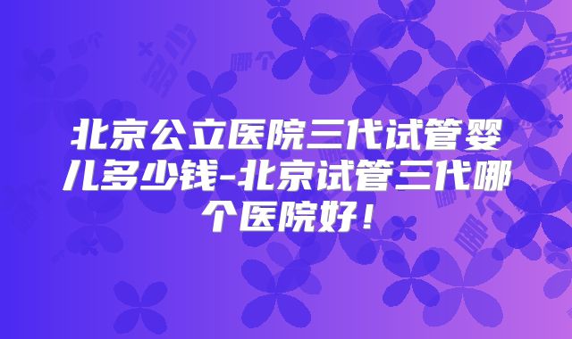 北京公立医院三代试管婴儿多少钱-北京试管三代哪个医院好！