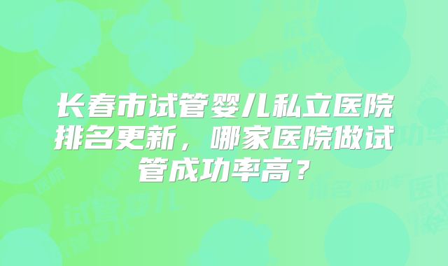 长春市试管婴儿私立医院排名更新，哪家医院做试管成功率高？