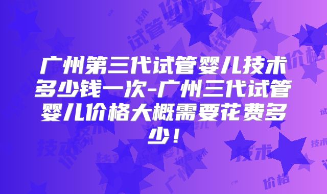 广州第三代试管婴儿技术多少钱一次-广州三代试管婴儿价格大概需要花费多少！
