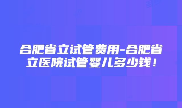 合肥省立试管费用-合肥省立医院试管婴儿多少钱!