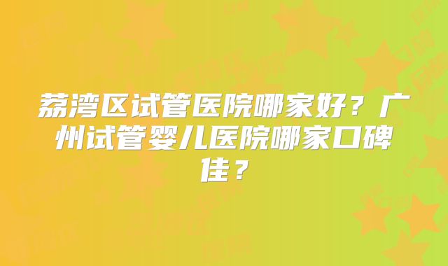 荔湾区试管医院哪家好？广州试管婴儿医院哪家口碑佳？